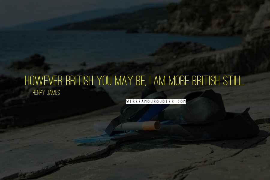 Henry James Quotes: However British you may be, I am more British still.