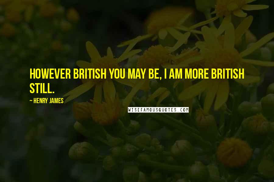 Henry James Quotes: However British you may be, I am more British still.