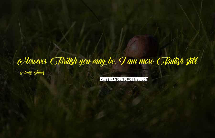 Henry James Quotes: However British you may be, I am more British still.
