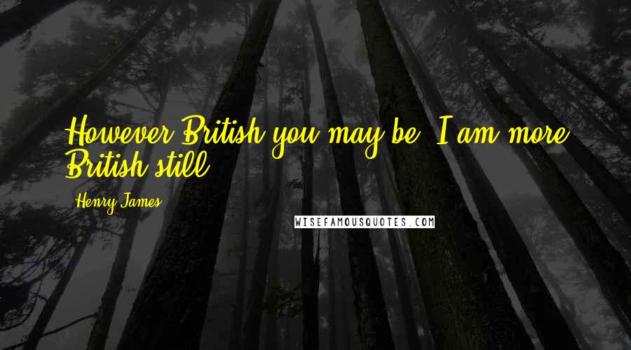 Henry James Quotes: However British you may be, I am more British still.