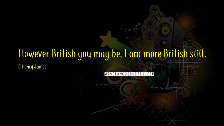 Henry James Quotes: However British you may be, I am more British still.
