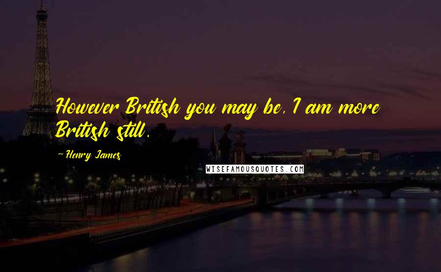 Henry James Quotes: However British you may be, I am more British still.
