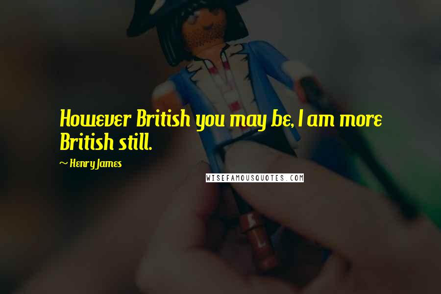 Henry James Quotes: However British you may be, I am more British still.
