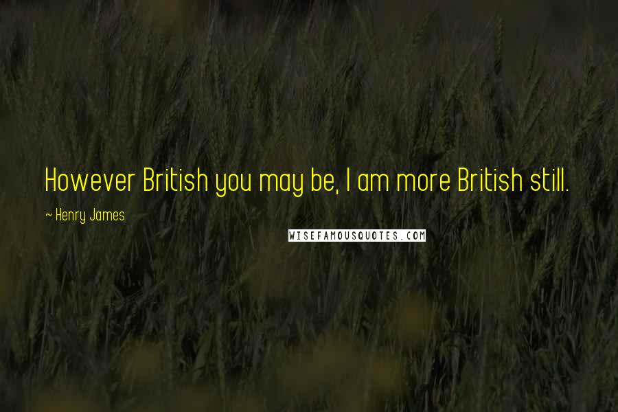 Henry James Quotes: However British you may be, I am more British still.