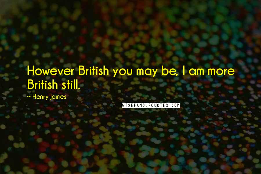 Henry James Quotes: However British you may be, I am more British still.