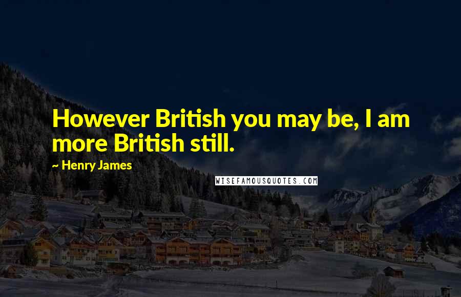Henry James Quotes: However British you may be, I am more British still.
