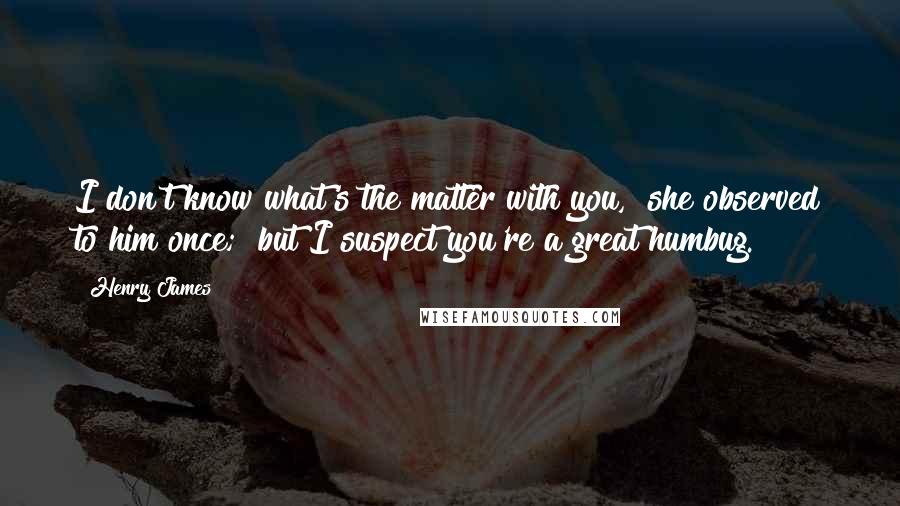 Henry James Quotes: I don't know what's the matter with you," she observed to him once; "but I suspect you're a great humbug.