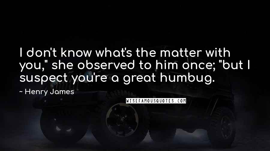 Henry James Quotes: I don't know what's the matter with you," she observed to him once; "but I suspect you're a great humbug.