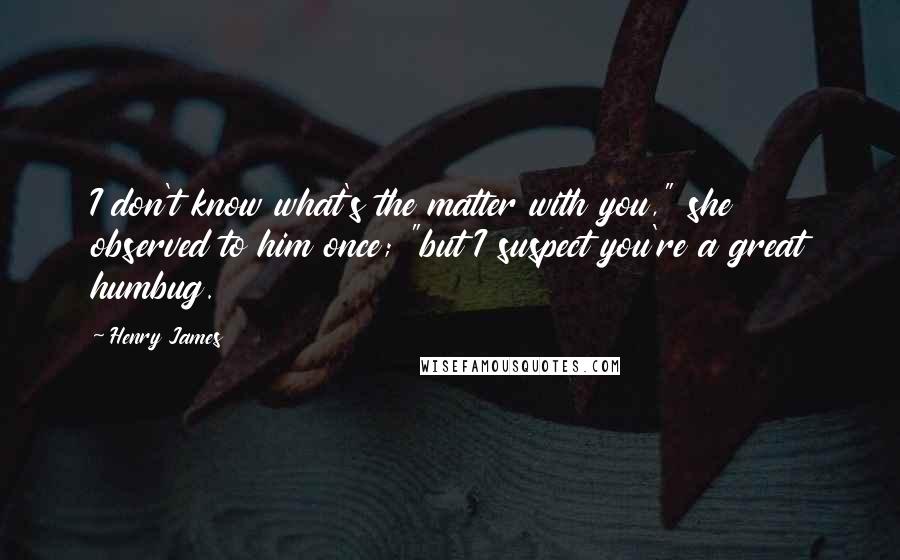 Henry James Quotes: I don't know what's the matter with you," she observed to him once; "but I suspect you're a great humbug.