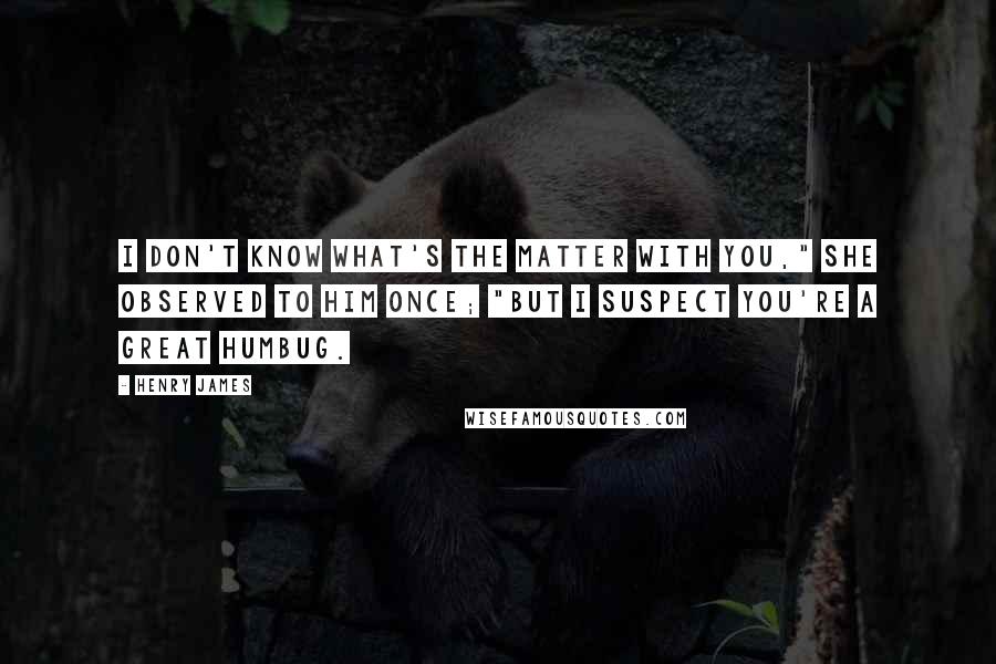 Henry James Quotes: I don't know what's the matter with you," she observed to him once; "but I suspect you're a great humbug.