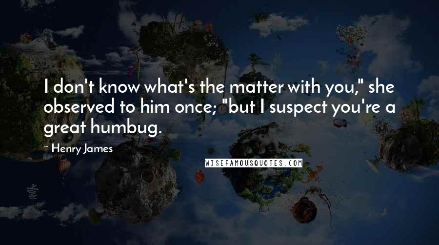 Henry James Quotes: I don't know what's the matter with you," she observed to him once; "but I suspect you're a great humbug.