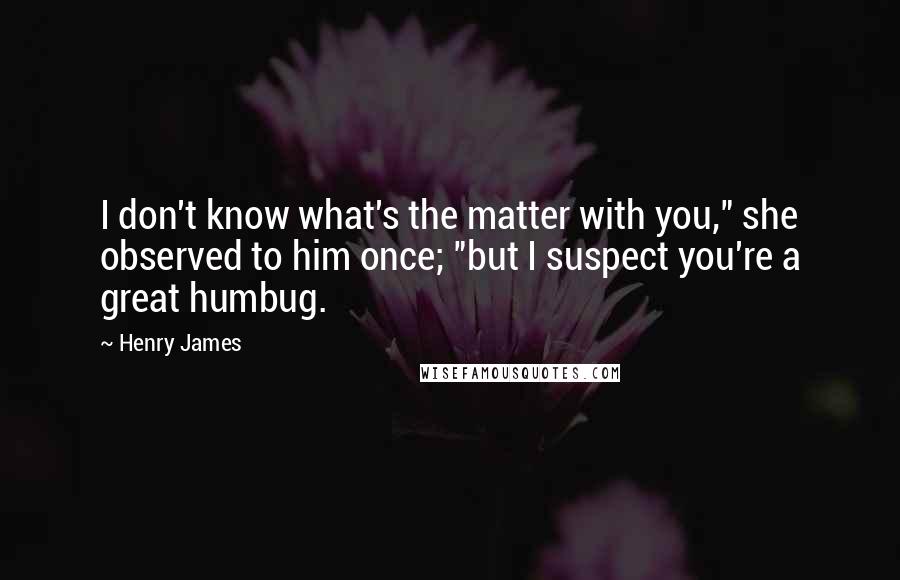 Henry James Quotes: I don't know what's the matter with you," she observed to him once; "but I suspect you're a great humbug.