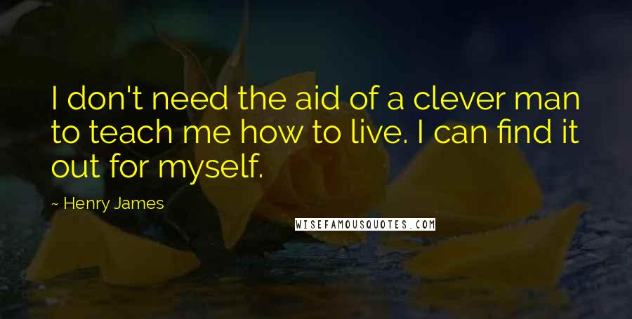 Henry James Quotes: I don't need the aid of a clever man to teach me how to live. I can find it out for myself.