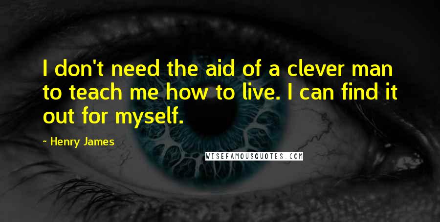 Henry James Quotes: I don't need the aid of a clever man to teach me how to live. I can find it out for myself.