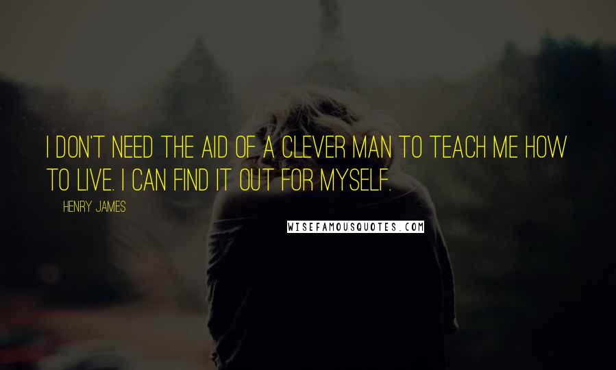 Henry James Quotes: I don't need the aid of a clever man to teach me how to live. I can find it out for myself.