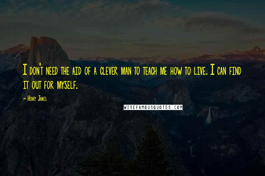 Henry James Quotes: I don't need the aid of a clever man to teach me how to live. I can find it out for myself.