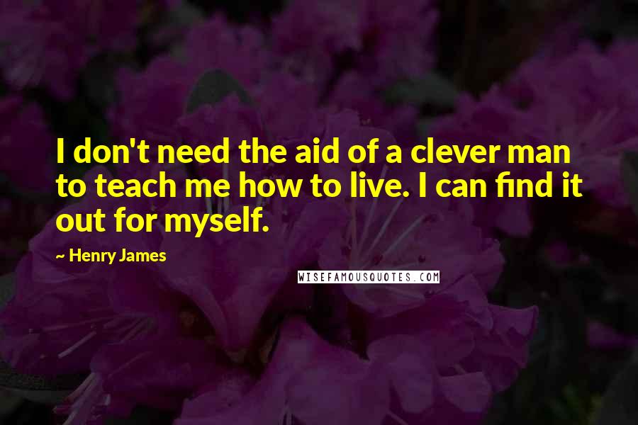 Henry James Quotes: I don't need the aid of a clever man to teach me how to live. I can find it out for myself.