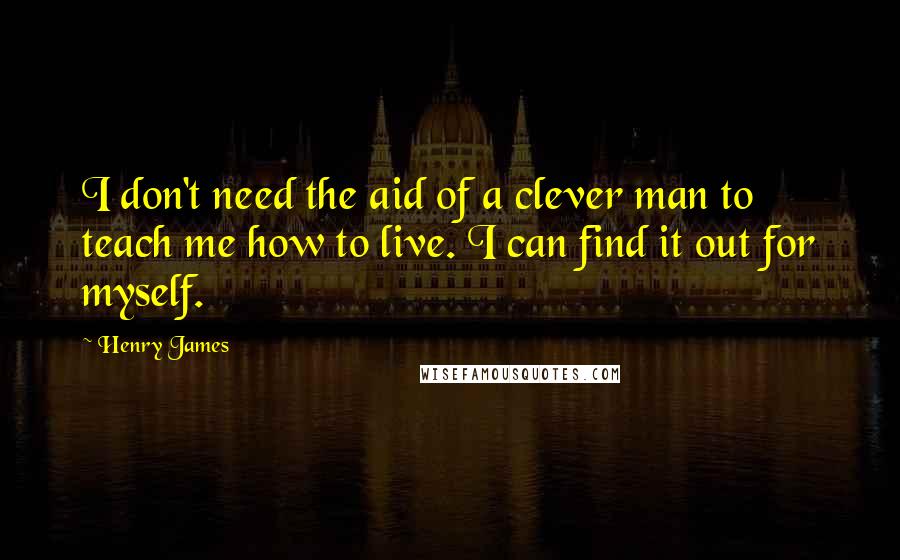 Henry James Quotes: I don't need the aid of a clever man to teach me how to live. I can find it out for myself.