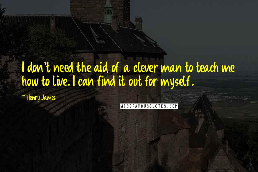 Henry James Quotes: I don't need the aid of a clever man to teach me how to live. I can find it out for myself.