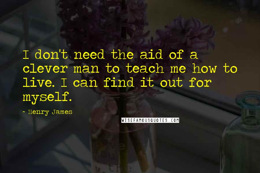 Henry James Quotes: I don't need the aid of a clever man to teach me how to live. I can find it out for myself.