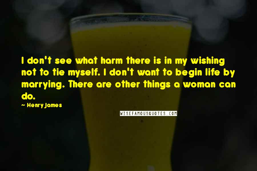 Henry James Quotes: I don't see what harm there is in my wishing not to tie myself. I don't want to begin life by marrying. There are other things a woman can do.