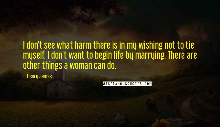 Henry James Quotes: I don't see what harm there is in my wishing not to tie myself. I don't want to begin life by marrying. There are other things a woman can do.