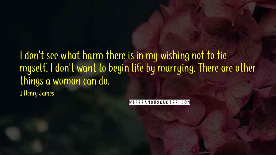 Henry James Quotes: I don't see what harm there is in my wishing not to tie myself. I don't want to begin life by marrying. There are other things a woman can do.