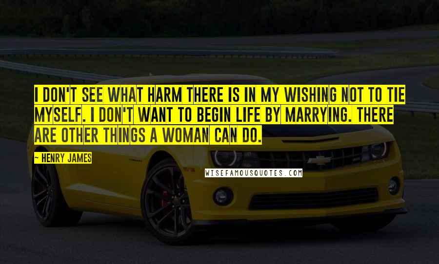 Henry James Quotes: I don't see what harm there is in my wishing not to tie myself. I don't want to begin life by marrying. There are other things a woman can do.