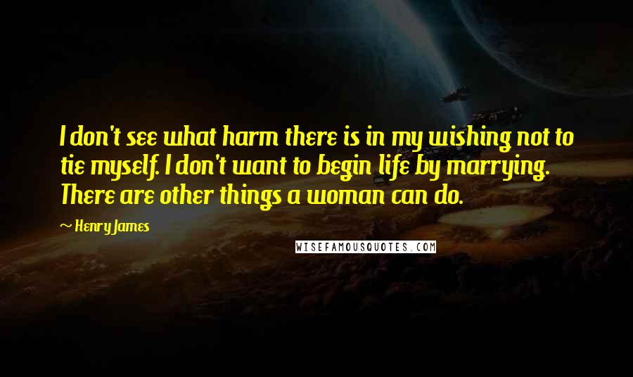 Henry James Quotes: I don't see what harm there is in my wishing not to tie myself. I don't want to begin life by marrying. There are other things a woman can do.