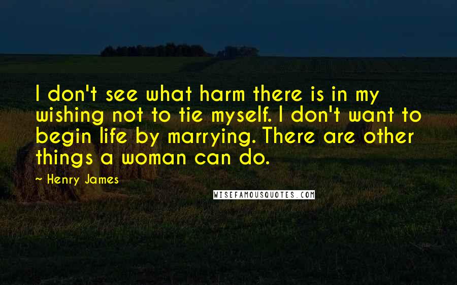 Henry James Quotes: I don't see what harm there is in my wishing not to tie myself. I don't want to begin life by marrying. There are other things a woman can do.