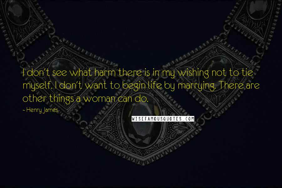 Henry James Quotes: I don't see what harm there is in my wishing not to tie myself. I don't want to begin life by marrying. There are other things a woman can do.