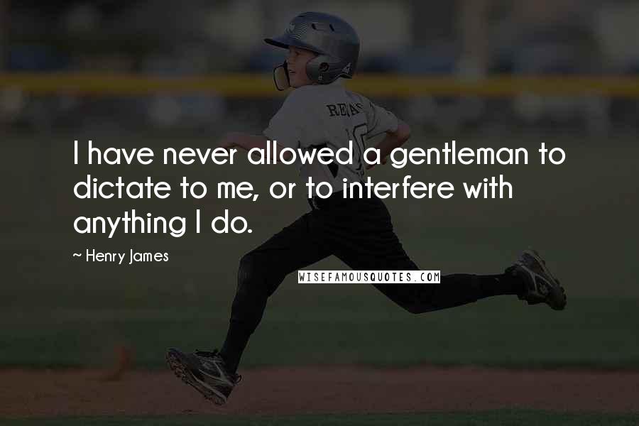 Henry James Quotes: I have never allowed a gentleman to dictate to me, or to interfere with anything I do.