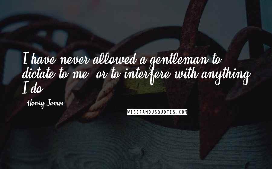 Henry James Quotes: I have never allowed a gentleman to dictate to me, or to interfere with anything I do.