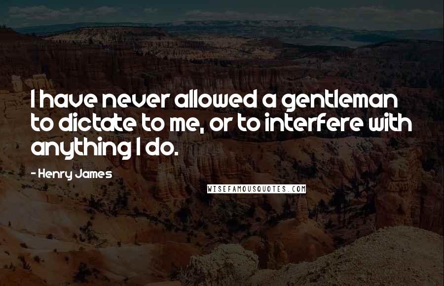 Henry James Quotes: I have never allowed a gentleman to dictate to me, or to interfere with anything I do.