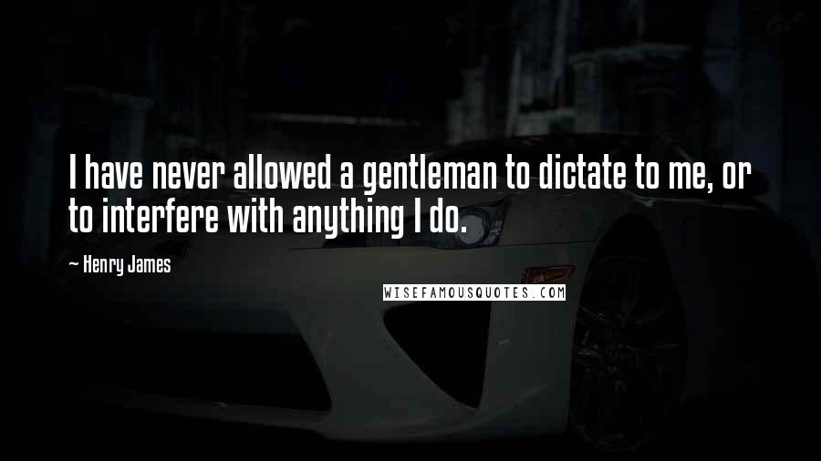 Henry James Quotes: I have never allowed a gentleman to dictate to me, or to interfere with anything I do.