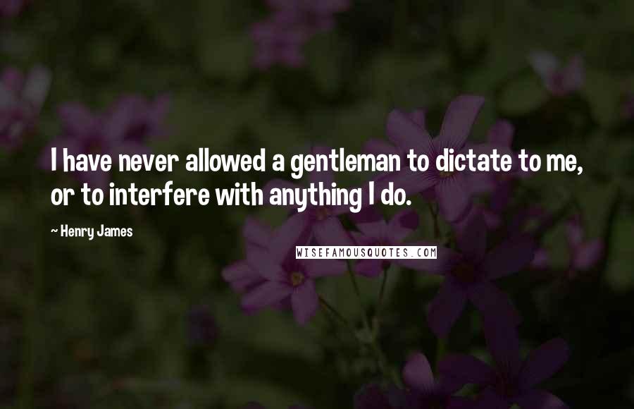 Henry James Quotes: I have never allowed a gentleman to dictate to me, or to interfere with anything I do.