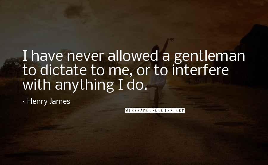 Henry James Quotes: I have never allowed a gentleman to dictate to me, or to interfere with anything I do.