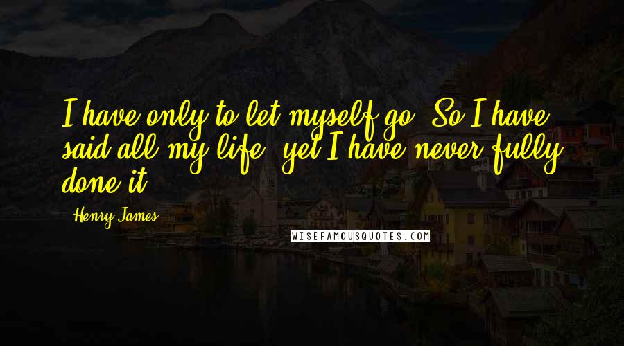 Henry James Quotes: I have only to let myself go! So I have said all my life, yet I have never fully done it.