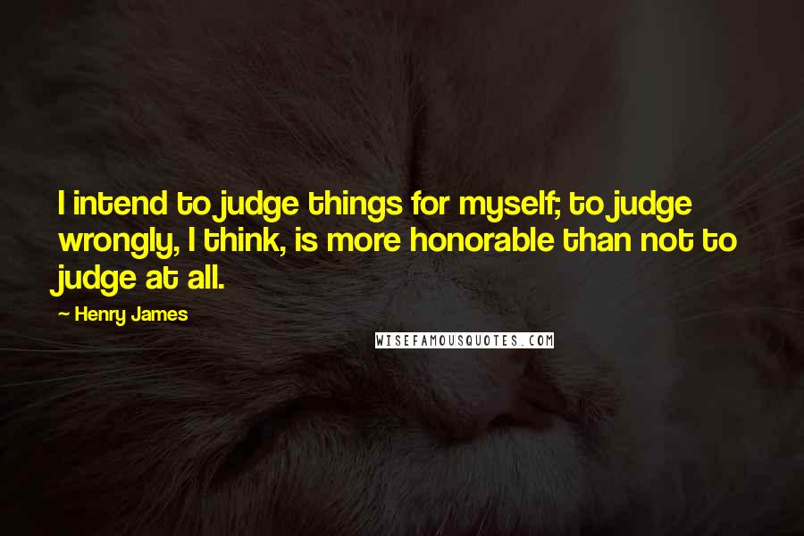 Henry James Quotes: I intend to judge things for myself; to judge wrongly, I think, is more honorable than not to judge at all.