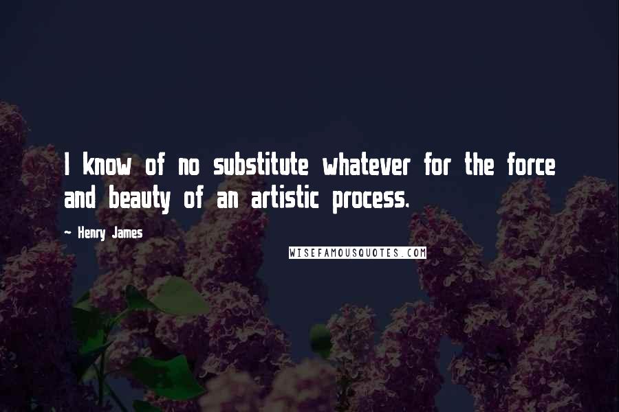 Henry James Quotes: I know of no substitute whatever for the force and beauty of an artistic process.