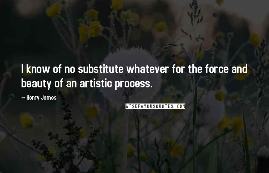 Henry James Quotes: I know of no substitute whatever for the force and beauty of an artistic process.