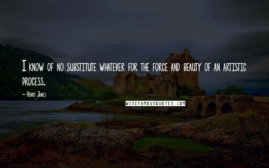 Henry James Quotes: I know of no substitute whatever for the force and beauty of an artistic process.