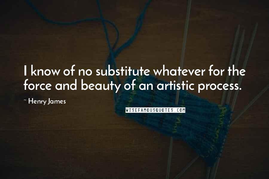 Henry James Quotes: I know of no substitute whatever for the force and beauty of an artistic process.