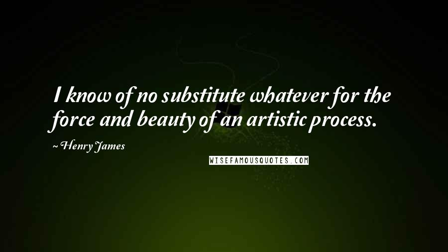 Henry James Quotes: I know of no substitute whatever for the force and beauty of an artistic process.