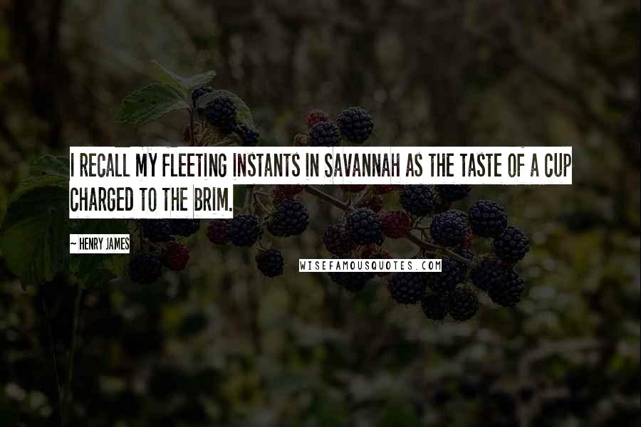 Henry James Quotes: I recall my fleeting instants in Savannah as the taste of a cup charged to the brim.