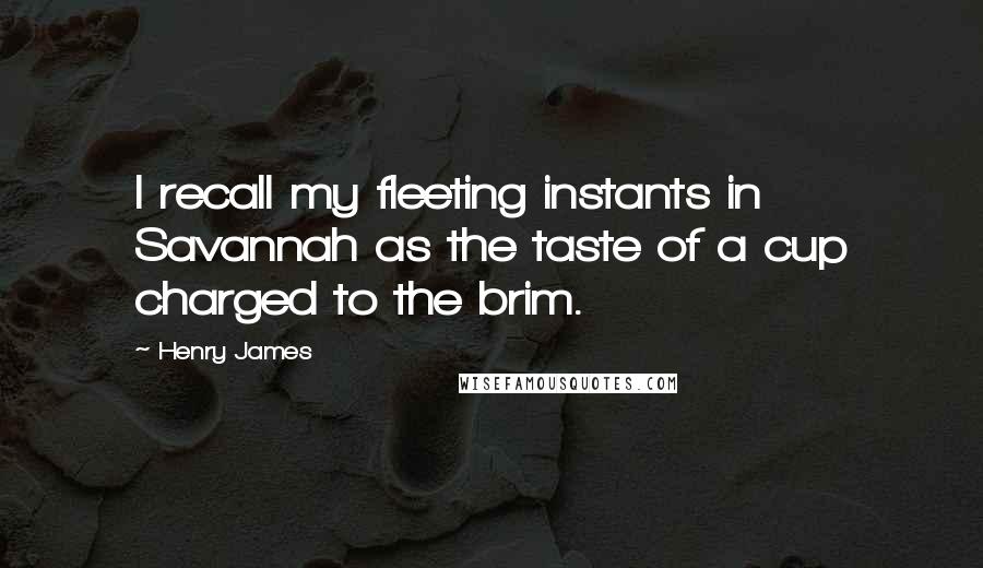 Henry James Quotes: I recall my fleeting instants in Savannah as the taste of a cup charged to the brim.