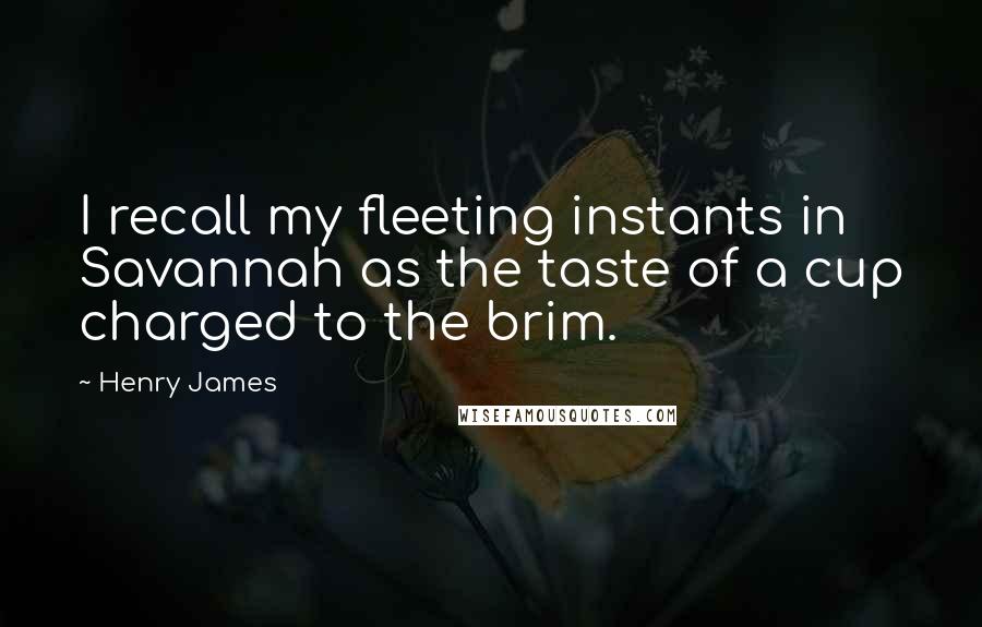 Henry James Quotes: I recall my fleeting instants in Savannah as the taste of a cup charged to the brim.