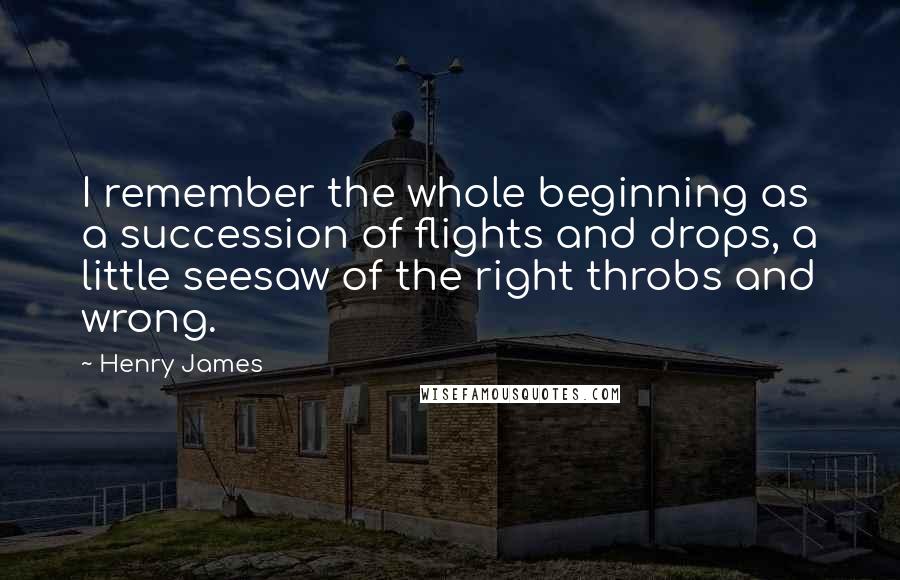 Henry James Quotes: I remember the whole beginning as a succession of flights and drops, a little seesaw of the right throbs and wrong.