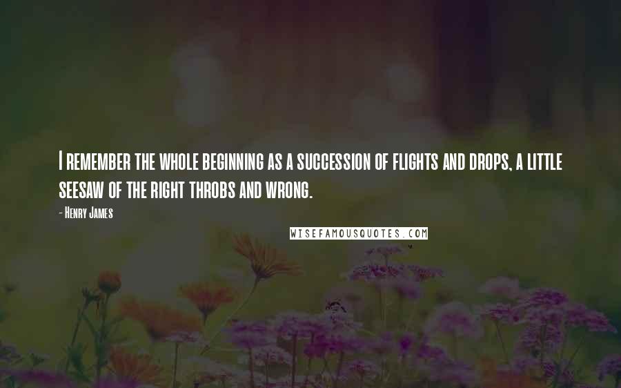 Henry James Quotes: I remember the whole beginning as a succession of flights and drops, a little seesaw of the right throbs and wrong.