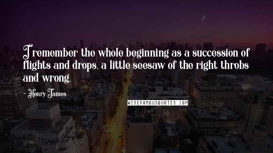 Henry James Quotes: I remember the whole beginning as a succession of flights and drops, a little seesaw of the right throbs and wrong.